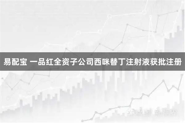 易配宝 一品红全资子公司西咪替丁注射液获批注册