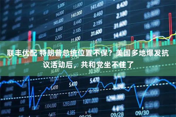 联丰优配 特朗普总统位置不保？美国多地爆发抗议活动后，共和党坐不住了