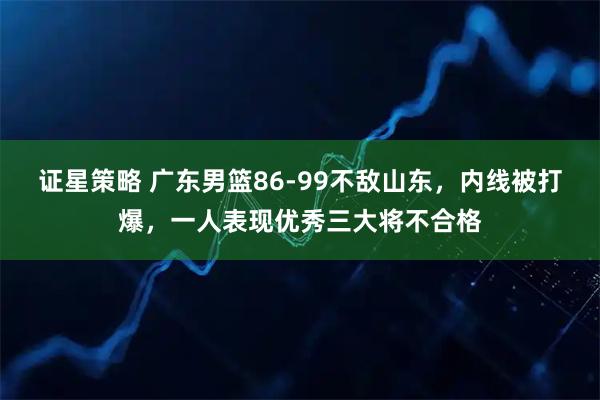 证星策略 广东男篮86-99不敌山东，内线被打爆，一人表现优秀三大将不合格